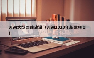 鹤岗河间大型网站建设（河间2020年新建项目）