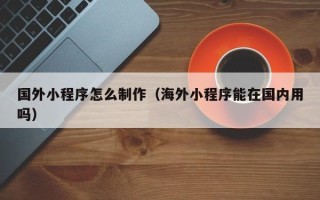 鹤岗国外小程序怎么制作（海外小程序能在国内用吗）
