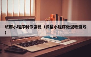 鹤岗旅游小程序制作蛋糕（微信小程序做蛋糕游戏）